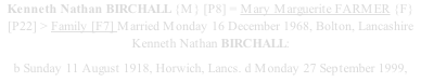 Kenneth Nathan BIRCHALL {M} [P8] = Mary Marguerite FARMER {F} [P22] > Family [F7] Married Monday 16 December 1968, Bolton, Lancashire Kenneth Nathan BIRCHALL: b Sunday 11 August 1918, Horwich, Lancs. d Monday 27 September 1999,