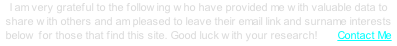 I am very grateful to the following who have provided me with valuable data to share with others and am pleased to leave their email link and surname interests below for those that find this site. Good luck with your research!       Contact Me