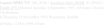 Samuel SPRUNT {M} [P18] = Kathleen Mary BURR {F} [P163] > Family [F51] Married Saturday 6 September 1947, All Saints Church, Cheltenham b Thursday 13 November 1919, Westleton, Suffolk  d Friday 12 May 1989, Chard